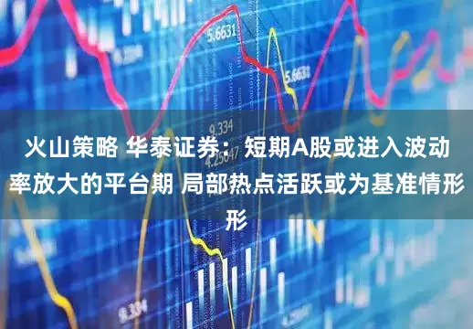 火山策略 华泰证券：短期A股或进入波动率放大的平台期 局部热点活跃或为基准情形