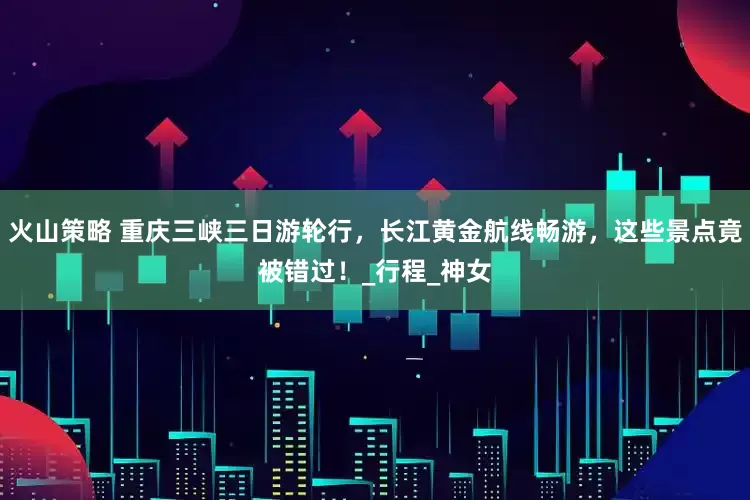火山策略 重庆三峡三日游轮行，长江黄金航线畅游，这些景点竟被错过！_行程_神女