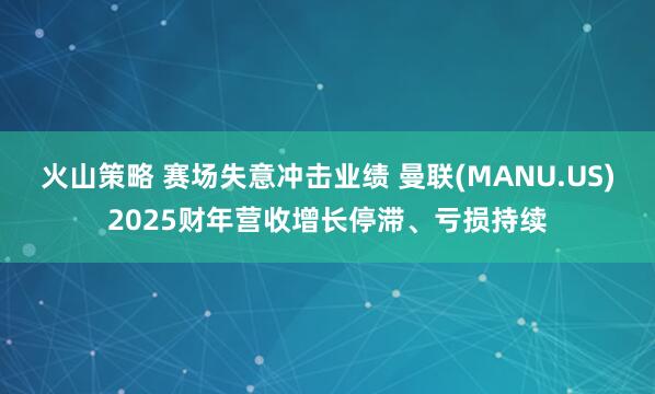 火山策略 赛场失意冲击业绩 曼联(MANU.US)2025财年营收增长停滞、亏损持续