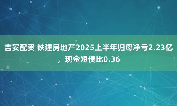 吉安配资 铁建房地产2025上半年归母净亏2.23亿，现金短债比0.36