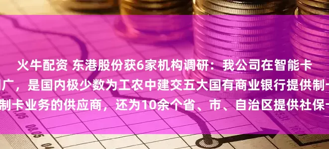 火牛配资 东港股份获6家机构调研：我公司在智能卡业务方面，客户覆盖范围广，是国内极少数为工农中建交五大国有商业银行提供制卡业务的供应商，还为10余个省、市、自治区提供社保卡业务服务（附调研问答）
