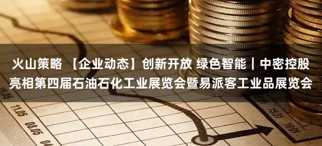 火山策略 【企业动态】创新开放 绿色智能｜中密控股亮相第四届石油石化工业展览会暨易派客工业品展览会