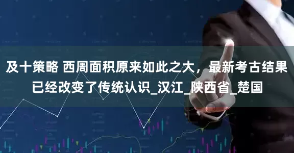 及十策略 西周面积原来如此之大，最新考古结果已经改变了传统认识_汉江_陕西省_楚国