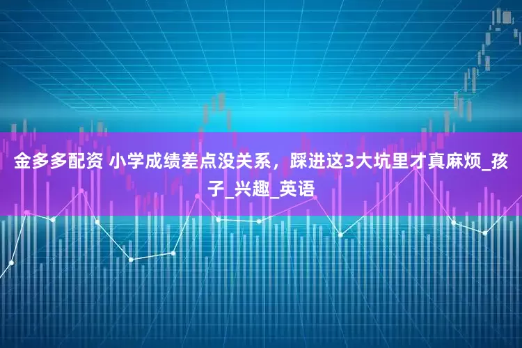 金多多配资 小学成绩差点没关系，踩进这3大坑里才真麻烦_孩子_兴趣_英语