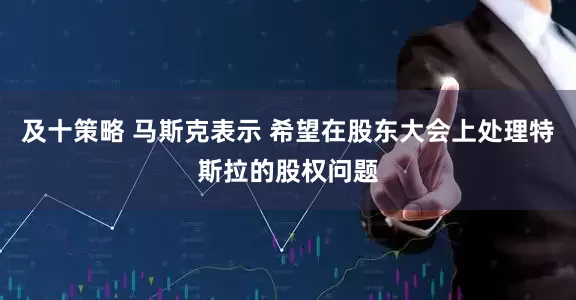 及十策略 马斯克表示 希望在股东大会上处理特斯拉的股权问题