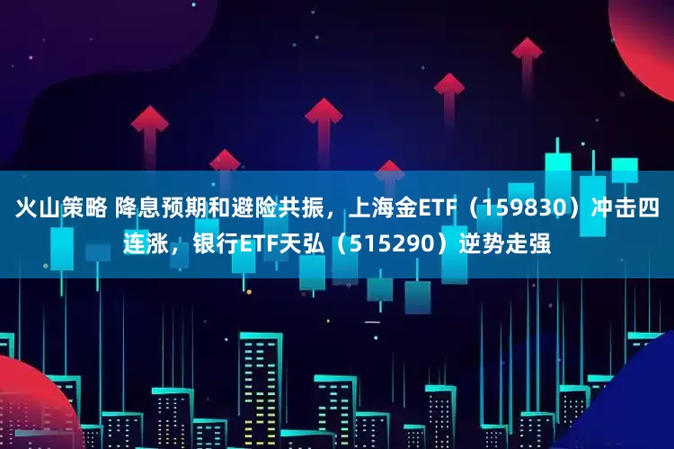火山策略 降息预期和避险共振，上海金ETF（159830）冲击四连涨，银行ETF天弘（515290）逆势走强